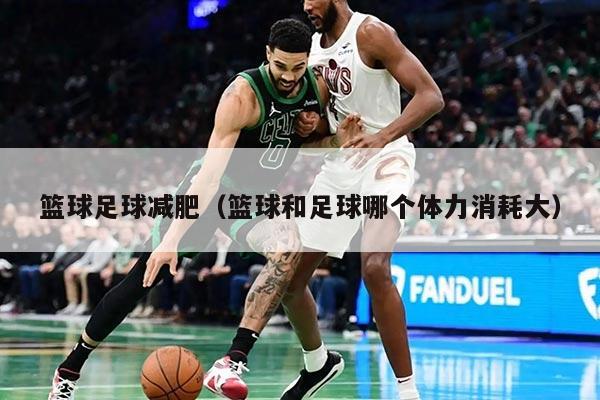 篮球足球减肥（篮球和足球哪个体力消耗大）