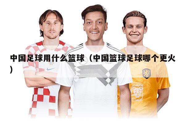 中国足球用什么篮球（中国篮球足球哪个更火）