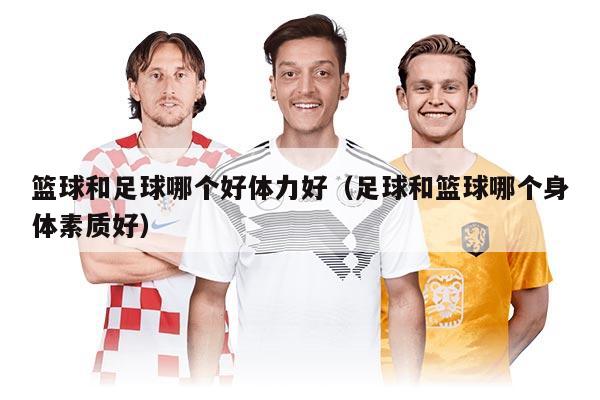 篮球和足球哪个好体力好（足球和篮球哪个身体素质好）