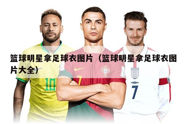 篮球明星拿足球衣图片（篮球明星拿足球衣图片大全）