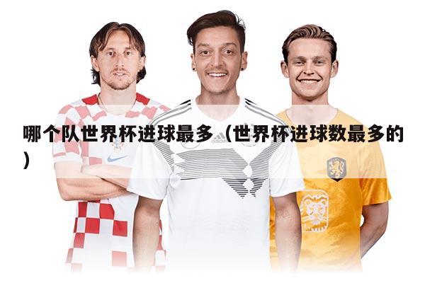 哪个队世界杯进球最多（世界杯进球数最多的）