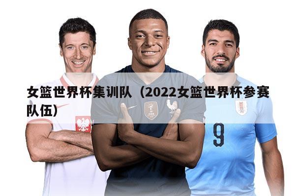 女篮世界杯集训队（2022女篮世界杯参赛队伍）