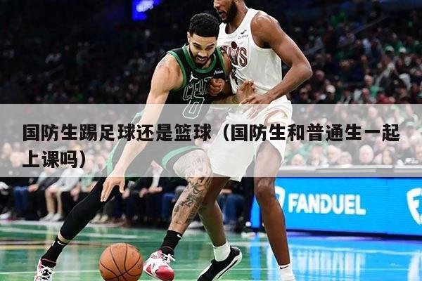 国防生踢足球还是篮球（国防生和普通生一起上课吗）