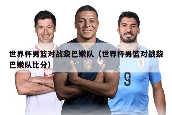 世界杯男篮对战黎巴嫩队（世界杯男篮对战黎巴嫩队比分）