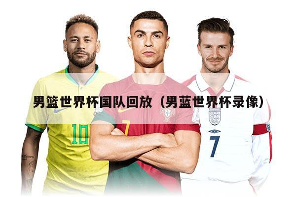 男篮世界杯国队回放（男蓝世界杯录像）