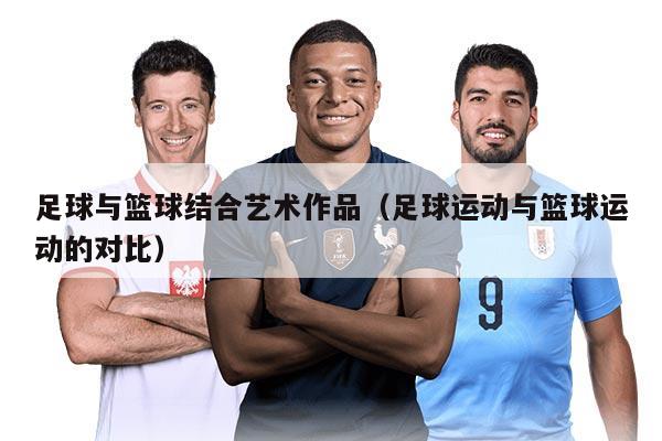足球与篮球结合艺术作品（足球运动与篮球运动的对比）