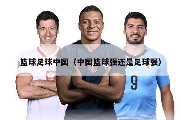篮球足球中国（中国篮球强还是足球强）