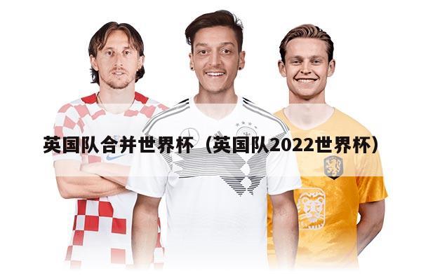 英国队合并世界杯（英国队2022世界杯）