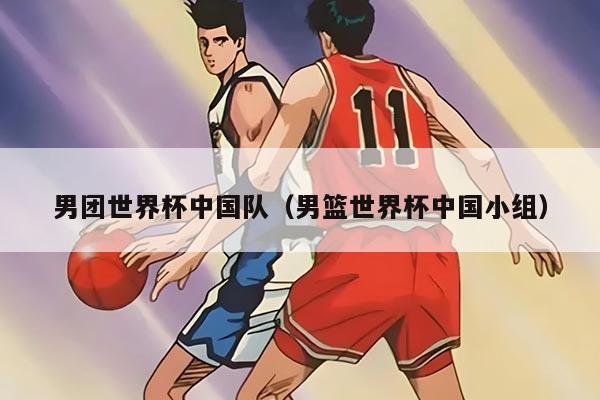 男团世界杯中国队（男篮世界杯中国小组）
