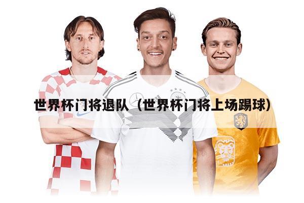 世界杯门将退队（世界杯门将上场踢球）
