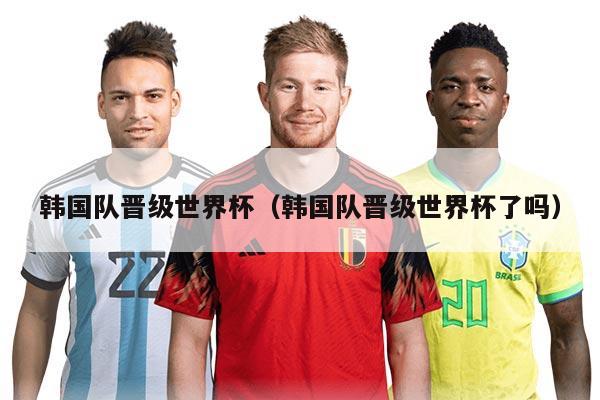韩国队晋级世界杯（韩国队晋级世界杯了吗）