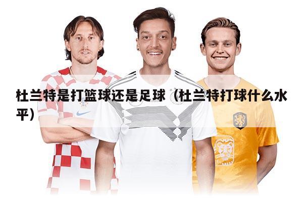 杜兰特是打篮球还是足球（杜兰特打球什么水平）