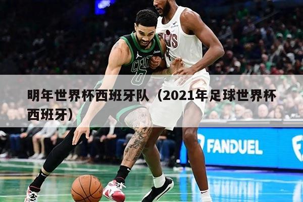 明年世界杯西班牙队（2021年足球世界杯西班牙）