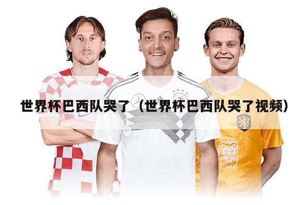 世界杯巴西队哭了（世界杯巴西队哭了视频）
