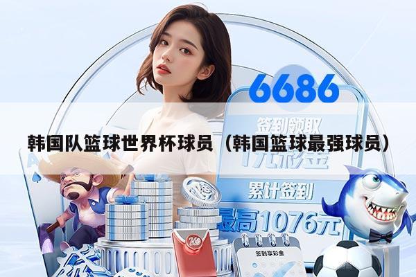 韩国队篮球世界杯球员（韩国篮球最强球员）