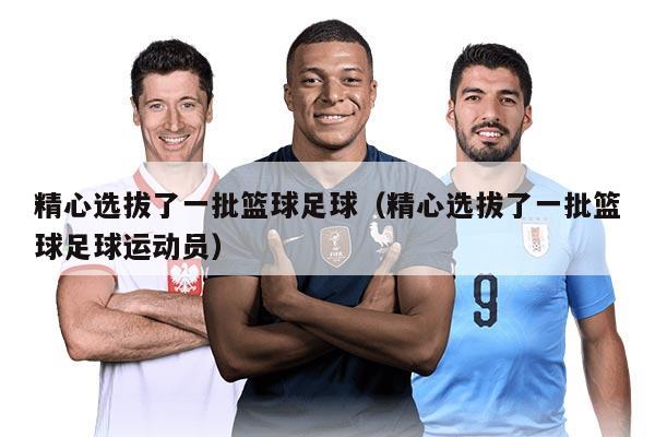 精心选拔了一批篮球足球（精心选拔了一批篮球足球运动员）