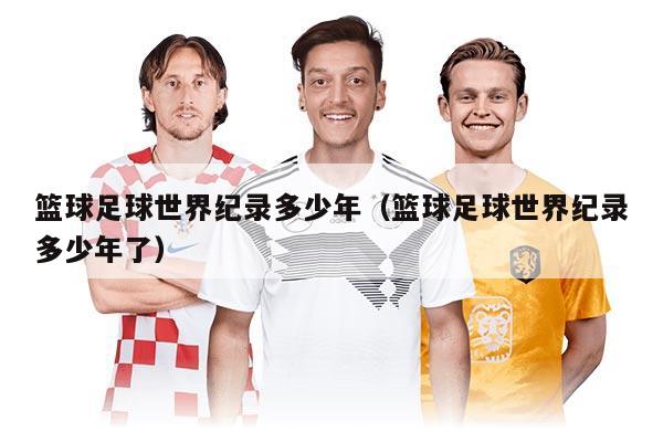 篮球足球世界纪录多少年（篮球足球世界纪录多少年了）